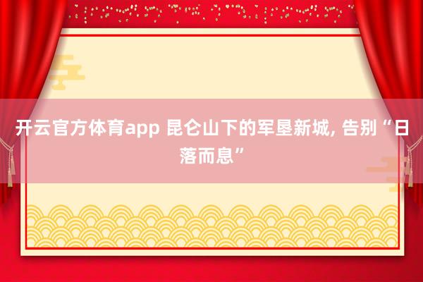 开云官方体育app 昆仑山下的军垦新城， 告别“日落而息”