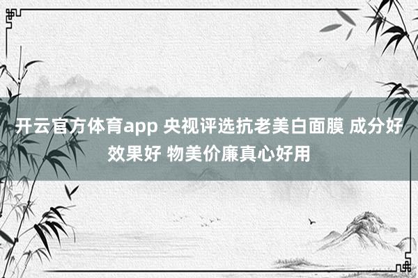 开云官方体育app 央视评选抗老美白面膜 成分好效果好 物美价廉真心好用