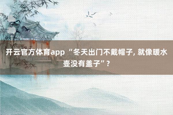 开云官方体育app “冬天出门不戴帽子， 就像暖水壶没有盖子”?