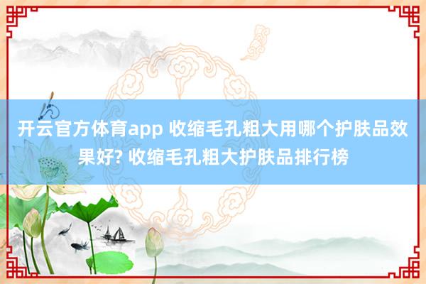 开云官方体育app 收缩毛孔粗大用哪个护肤品效果好? 收缩毛孔粗大护肤品排行榜