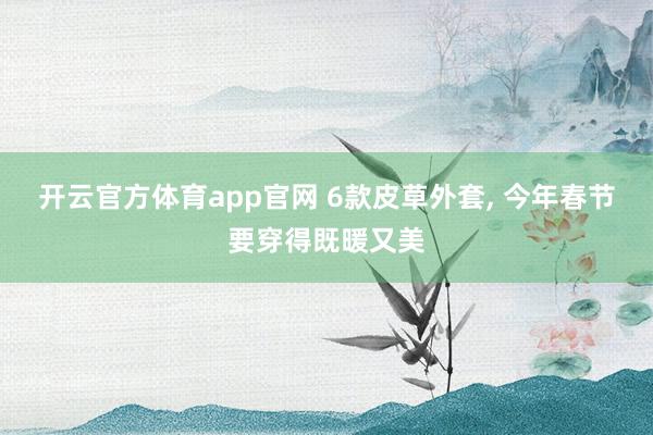 开云官方体育app官网 6款皮草外套， 今年春节要穿得既暖又美