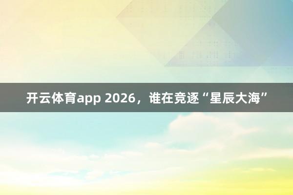 开云体育app 2026，谁在竞逐“星辰大海”