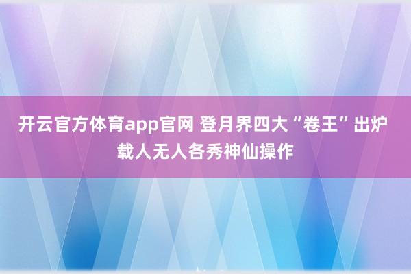 开云官方体育app官网 登月界四大“卷王”出炉 载人无人各秀神仙操作