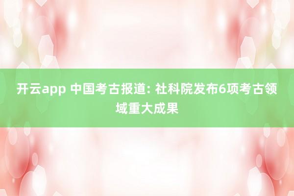 开云app 中国考古报道: 社科院发布6项考古领域重大成果