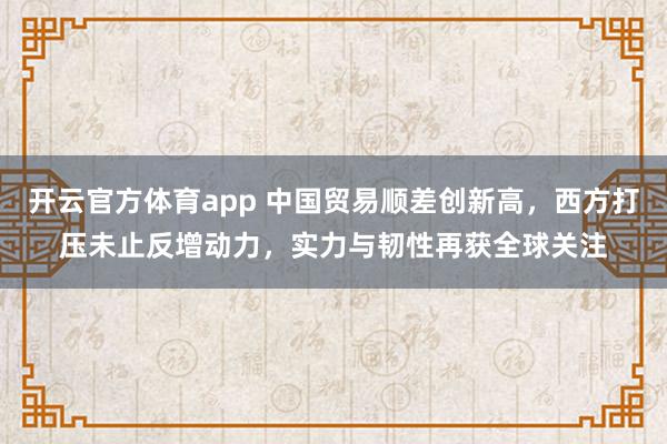 开云官方体育app 中国贸易顺差创新高,西方打压未止反增动力,实力与韧性再获全球关注