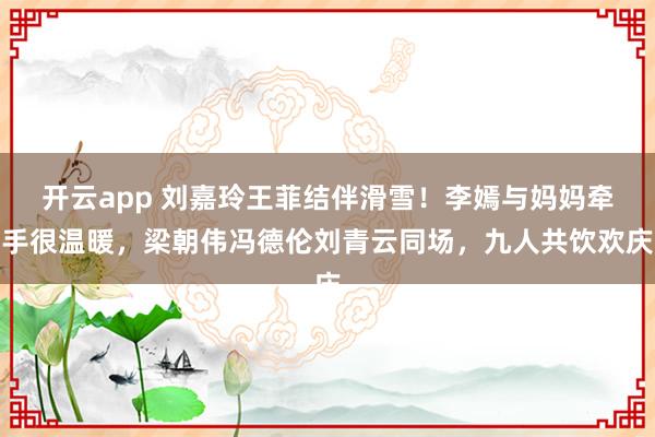 开云app 刘嘉玲王菲结伴滑雪！李嫣与妈妈牵手很温暖，梁朝伟冯德伦刘青云同场，九人共饮欢庆
