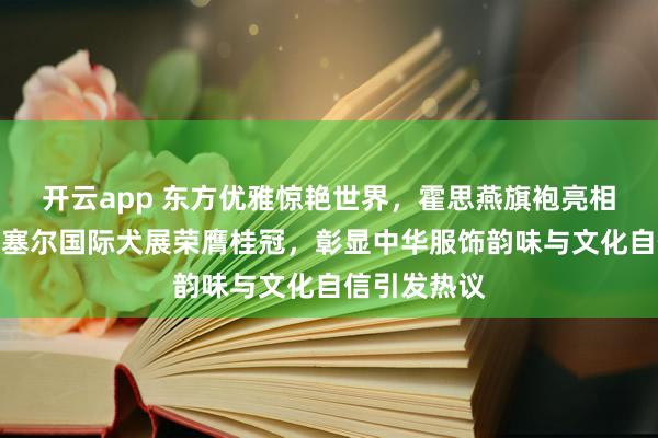 开云app 东方优雅惊艳世界，霍思燕旗袍亮相比利时布鲁塞尔国际犬展荣膺桂冠，彰显中华服饰韵味与文化自信引发热议