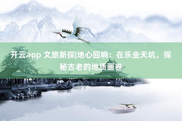 开云app 文旅新探|地心回响：在乐业天坑，探秘古老的地质画卷