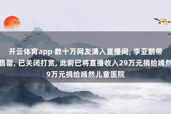 开云体育app 数十万网友涌入直播间， 李亚鹏带货商品秒售罄， 已关闭打赏， 此前已将直播收入29万元捐给嫣然儿童医院