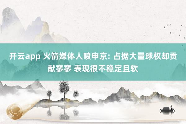 开云app 火箭媒体人喷申京: 占据大量球权却贡献寥寥 表现很不稳定且软