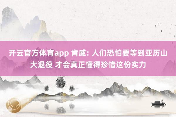开云官方体育app 肯威: 人们恐怕要等到亚历山大退役 才会真正懂得珍惜这份实力