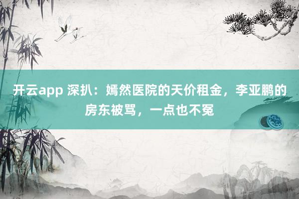 开云app 深扒：嫣然医院的天价租金，李亚鹏的房东被骂，一点也不冤