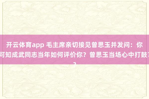 开云体育app 毛主席亲切接见曾思玉并发问：你可知成武同志当年如何评价你？曾思玉当场心中打鼓？