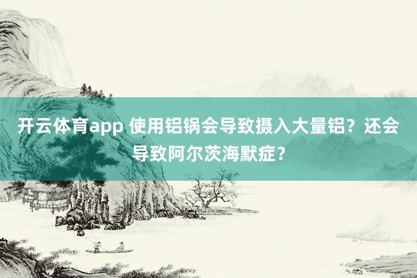 开云体育app 使用铝锅会导致摄入大量铝？还会导致阿尔茨海默症？