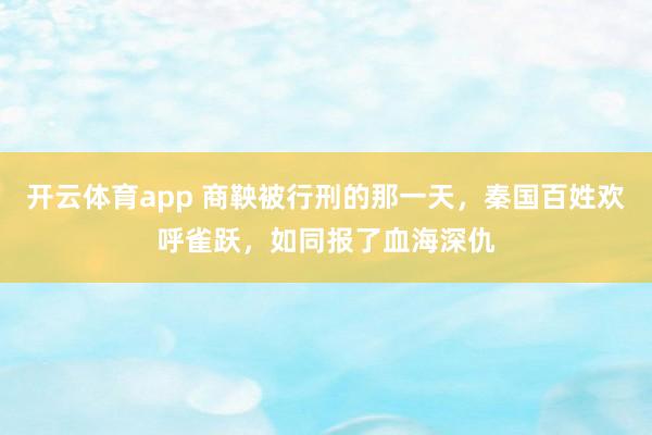 开云体育app 商鞅被行刑的那一天，秦国百姓欢呼雀跃，如同报了血海深仇
