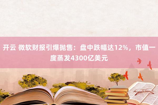 开云 微软财报引爆抛售：盘中跌幅达12%，市值一度蒸发4300亿美元