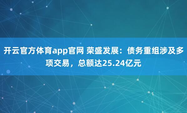 开云官方体育app官网 荣盛发展：债务重组涉及多项交易，总额达25.24亿元