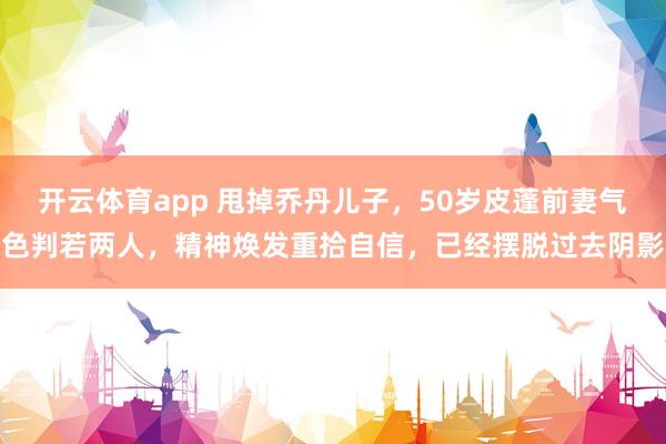 开云体育app 甩掉乔丹儿子，50岁皮蓬前妻气色判若两人，精神焕发重拾自信，已经摆脱过去阴影