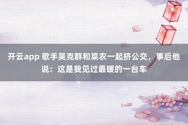 开云app 歌手吴克群和菜农一起挤公交，事后他说：这是我见过最暖的一台车