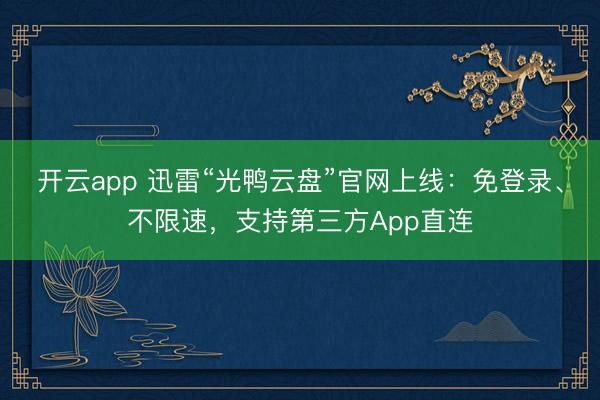开云app 迅雷“光鸭云盘”官网上线：免登录、不限速，支持第三方App直连