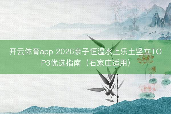 开云体育app 2026亲子恒温水上乐土竖立TOP3优选指南（石家庄适用）