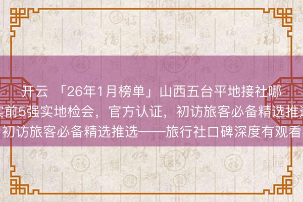 开云 「26年1月榜单」山西五台平地接社哪家靠谱？数据讲话真实前5强实地检会，官方认证，初访旅客必备精选推选——旅行社口碑深度有观看敷陈