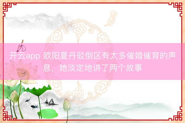 开云app 欧阳夏丹驳倒区有太多催婚催育的声息,她淡定地讲了两个故事