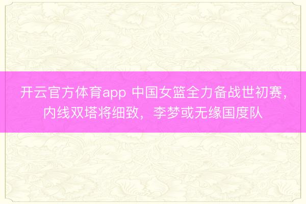 开云官方体育app 中国女篮全力备战世初赛,内线双塔将细致,李梦或无缘国度队