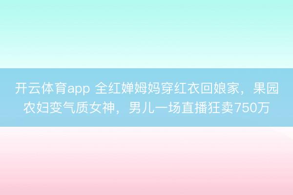 开云体育app 全红婵姆妈穿红衣回娘家,果园农妇变气质女神,男儿一场直播狂卖750万