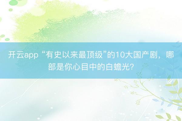 开云app “有史以来最顶级”的10大国产剧，哪部是你心目中的白蟾光？
