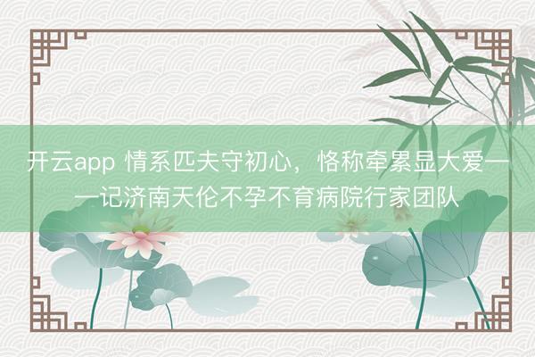 开云app 情系匹夫守初心,恪称牵累显大爱——记济南天伦不孕不育病院行家团队