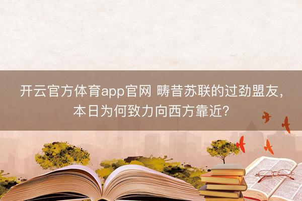 开云官方体育app官网 畴昔苏联的过劲盟友,本日为何致力向西方靠近?