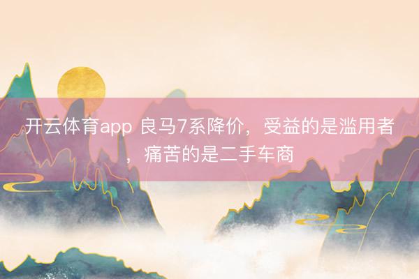 开云体育app 良马7系降价，受益的是滥用者，痛苦的是二手车商