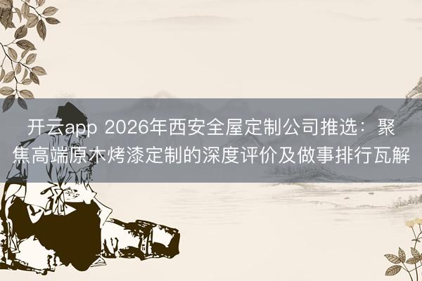 开云app 2026年西安全屋定制公司推选:聚焦高端原木烤漆定制的深度评价及做事排行瓦解